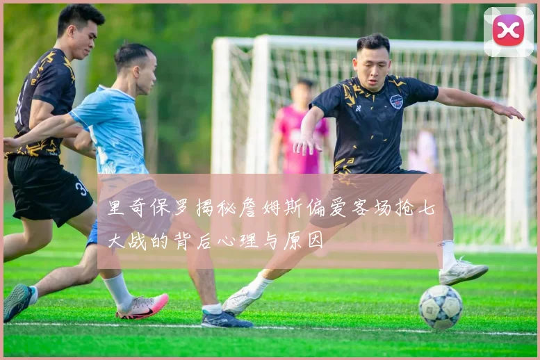 里奇保罗揭秘詹姆斯偏爱客场抢七大战的背后心理与原因