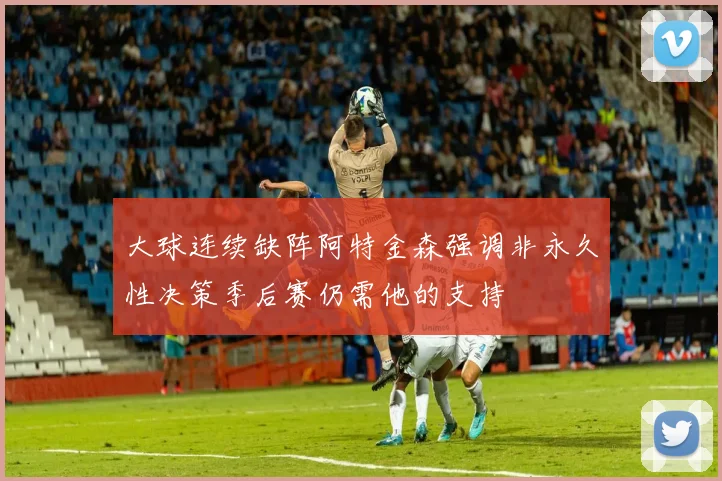 大球连续缺阵阿特金森强调非永久性决策季后赛仍需他的支持