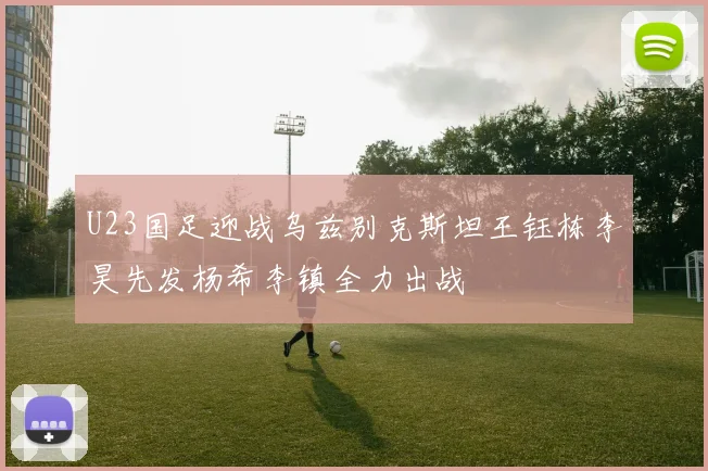 U23国足迎战乌兹别克斯坦王钰栋李昊先发杨希李镇全力出战