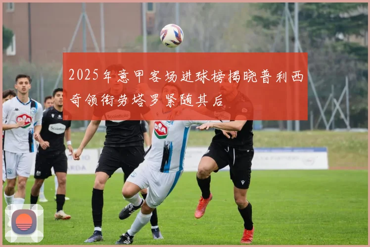 2025年意甲客场进球榜揭晓普利西奇领衔劳塔罗紧随其后