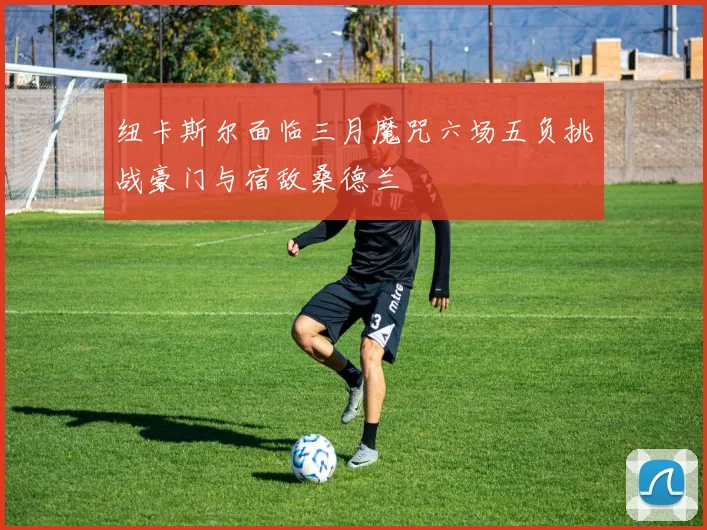 纽卡斯尔面临三月魔咒六场五负挑战豪门与宿敌桑德兰