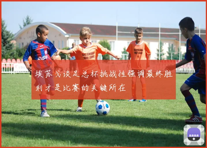 埃苏戈谈足总杯挑战性强调最终胜利才是比赛的关键所在