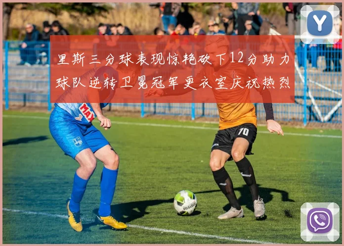 里斯三分球表现惊艳砍下12分助力球队逆转卫冕冠军更衣室庆祝热烈