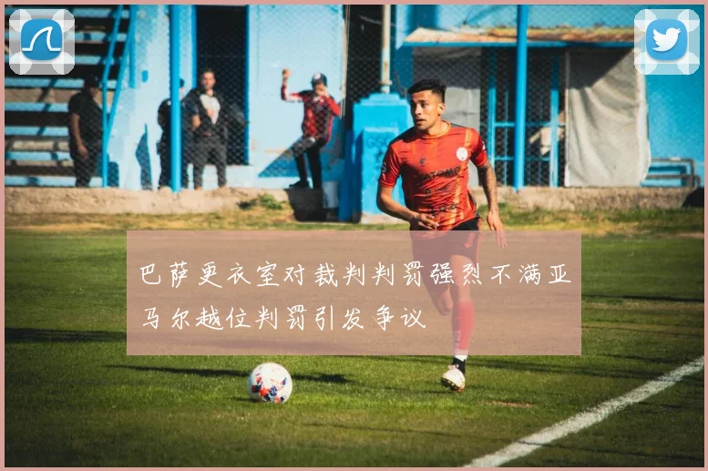 巴萨更衣室对裁判判罚强烈不满亚马尔越位判罚引发争议