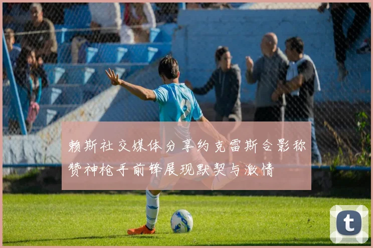 赖斯社交媒体分享约克雷斯合影称赞神枪手前锋展现默契与激情