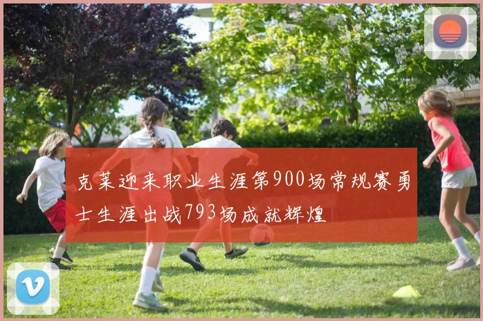 克莱迎来职业生涯第900场常规赛勇士生涯出战793场成就辉煌