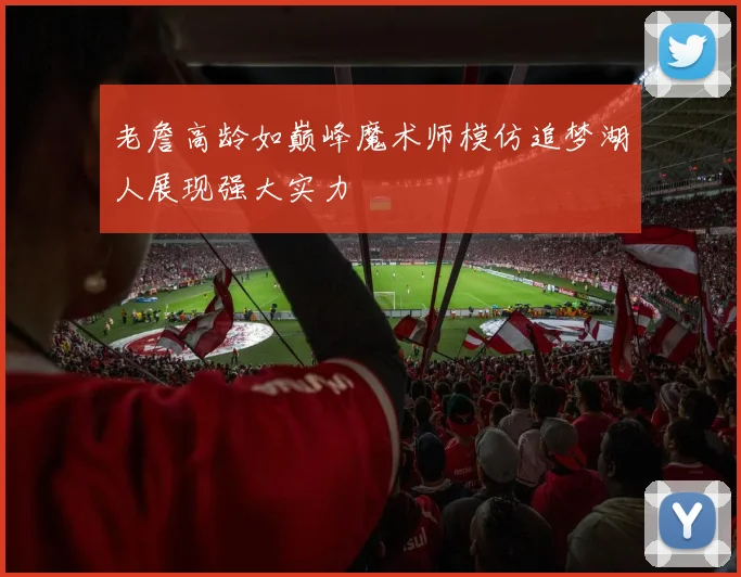 老詹高龄如巅峰魔术师模仿追梦湖人展现强大实力