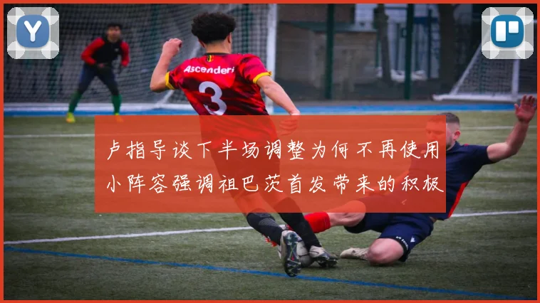 卢指导谈下半场调整为何不再使用小阵容强调祖巴茨首发带来的积极效果