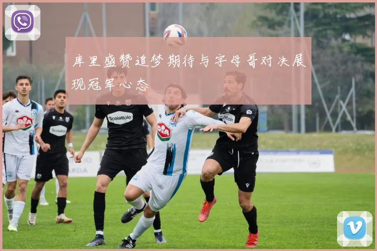 库里盛赞追梦期待与字母哥对决展现冠军心态