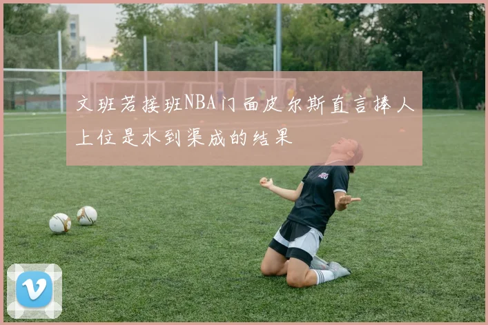 文班若接班NBA门面皮尔斯直言捧人上位是水到渠成的结果