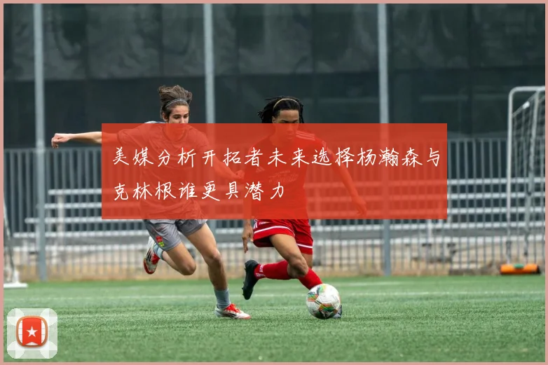 美媒分析开拓者未来选择杨瀚森与克林根谁更具潜力