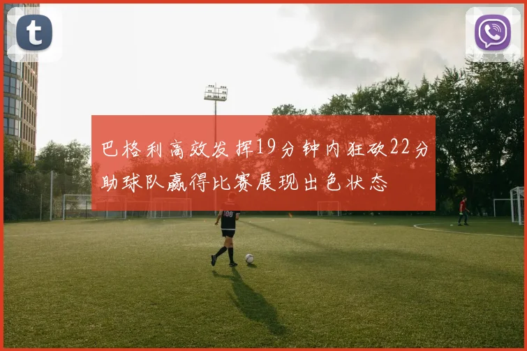 巴格利高效发挥19分钟内狂砍22分助球队赢得比赛展现出色状态