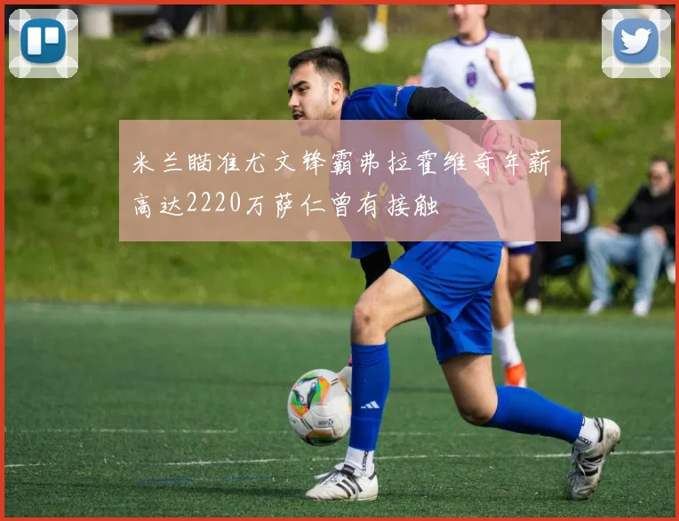 米兰瞄准尤文锋霸弗拉霍维奇年薪高达2220万萨仁曾有接触