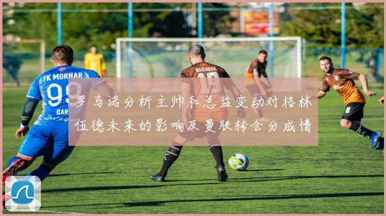 罗马诺分析主帅和总监变动对格林伍德未来的影响及曼联转会分成情况