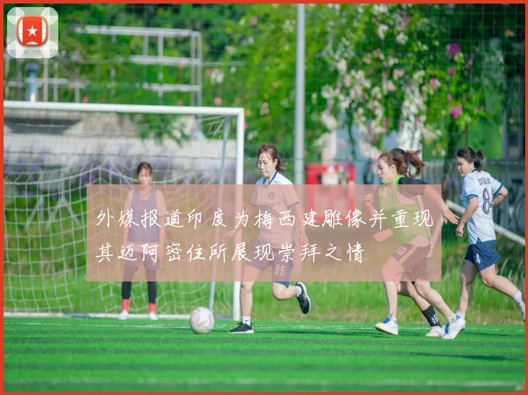 外媒报道印度为梅西建雕像并重现其迈阿密住所展现崇拜之情