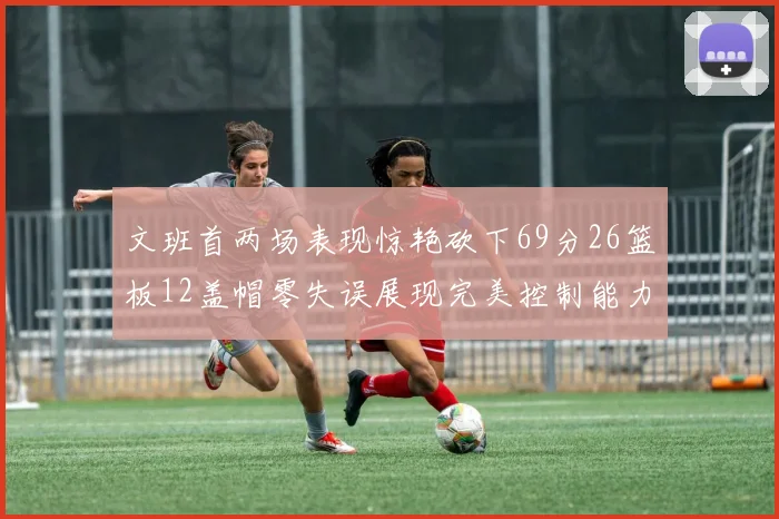 文班首两场表现惊艳砍下69分26篮板12盖帽零失误展现完美控制能力