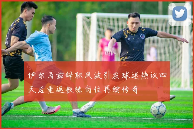 伊尔马兹辞职风波引发球迷热议四天后重返教练岗位再续传奇