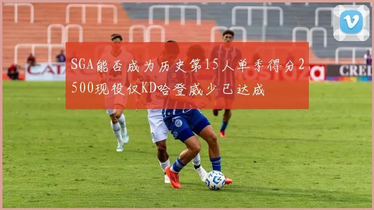 SGA能否成为历史第15人单季得分2500现役仅KD哈登威少已达成