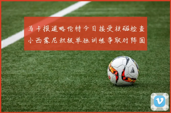 马卡报道略伦特今日接受核磁检查小西蒙尼积极单独训练争取对阵国米出场