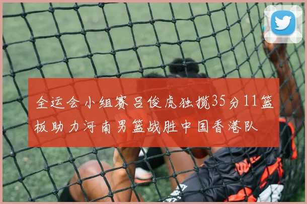 全运会小组赛吕俊虎独揽35分11篮板助力河南男篮战胜中国香港队