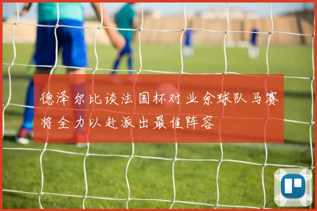 德泽尔比谈法国杯对业余球队马赛将全力以赴派出最佳阵容