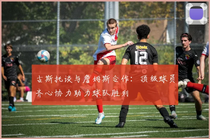 古斯托谈与詹姆斯合作：顶级球员齐心协力助力球队胜利
