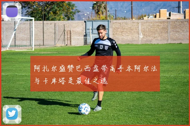 阿扎尔盛赞巴西盘带高手本阿尔法与卡库塔是最佳之选