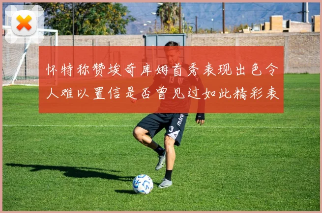 怀特称赞埃奇库姆首秀表现出色令人难以置信是否曾见过如此精彩表现