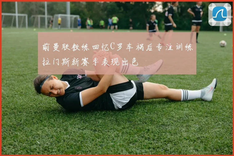 前曼联教练回忆C罗车祸后专注训练拉门斯新赛季表现出色