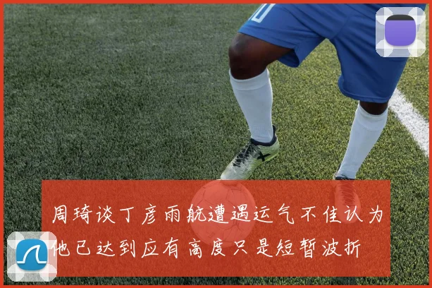 周琦谈丁彦雨航遭遇运气不佳认为他已达到应有高度只是短暂波折