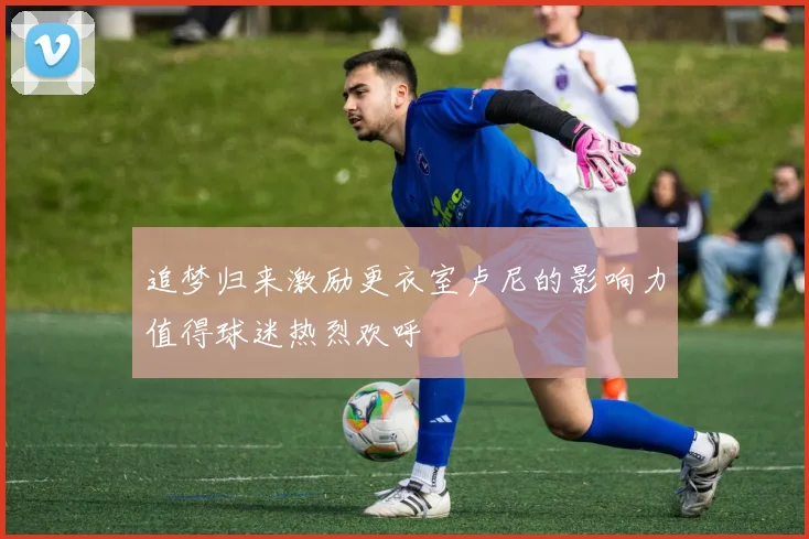 追梦归来激励更衣室卢尼的影响力值得球迷热烈欢呼