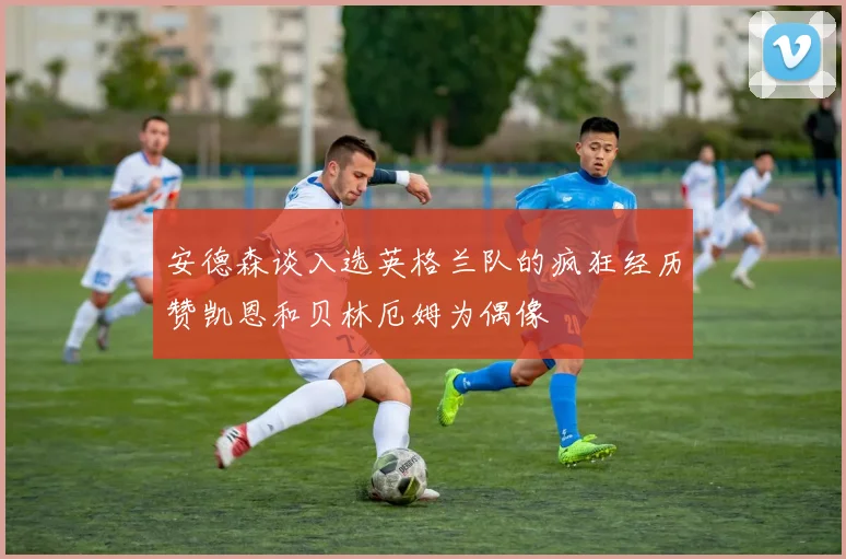 安德森谈入选英格兰队的疯狂经历赞凯恩和贝林厄姆为偶像